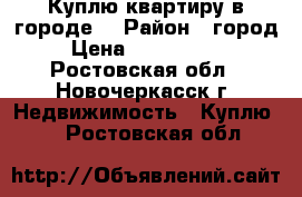 Куплю квартиру в городе! › Район ­ город › Цена ­ 2 000 000 - Ростовская обл., Новочеркасск г. Недвижимость » Куплю   . Ростовская обл.